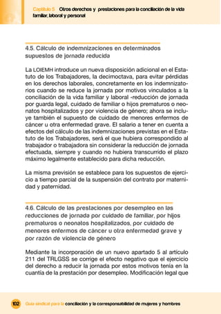 Captítulo 5 Otros derechos y prestaciones para la conciliación de la vida
         familiar, laboral y personal




      4.5. Cálculo de indemnizaciones en determinados
      supuestos de jornada reducida

      La LOIEMH introduce un nueva disposición adicional en el Esta-
      tuto de los Trabajadores, la decimoctava, para evitar pérdidas
      en los derechos laborales, concretamente en los indemnizato-
      rios cuando se reduce la jornada por motivos vinculados a la
      conciliación de la vida familiar y laboral -reducción de jornada
      por guarda legal, cuidado de familiar o hijos prematuros o neo-
      natos hospitalizados y por violencia de género; ahora se inclu-
      ye también el supuesto de cuidado de menores enfermos de
      cáncer u otra enfermedad grave. El salario a tener en cuenta a
      efectos del cálculo de las indemnizaciones previstas en el Esta-
      tuto de los Trabajadores, será el que hubiera correspondido al
      trabajador o trabajadora sin considerar la reducción de jornada
      efectuada, siempre y cuando no hubiera transcurrido el plazo
      máximo legalmente establecido para dicha reducción.

      La misma previsión se establece para los supuestos de ejerci-
      cio a tiempo parcial de la suspensión del contrato por materni-
      dad y paternidad.


      4.6. Cálculo de las prestaciones por desempleo en las
      reducciones de jornada por cuidado de familiar, por hijos
      prematuros o neonatos hospitalizados, por cuidado de
      menores enfermos de cáncer u otra enfermedad grave y
      por razón de violencia de género

      Mediante la incorporación de un nuevo apartado 5 al artículo
      211 del TRLGSS se corrige el efecto negativo que el ejercicio
      del derecho a reducir la jornada por estos motivos tenía en la
      cuantía de la prestación por desempleo. Modiﬁcación legal que




102   Guía sindical para la conciliación y la corresponsabilidad de mujeres y hombres
 