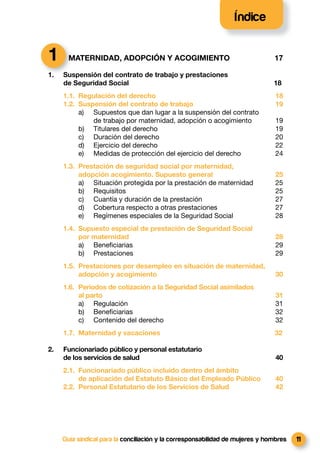 Índice


1      MATERNIDAD, ADOPCIÓN Y ACOGIMIENTO                                      17

1.   Suspensión del contrato de trabajo y prestaciones
     de Seguridad Social                                                       18
     1.1. Regulación del derecho                                                18
     1.2. Suspensión del contrato de trabajo                                    19
          a) Supuestos que dan lugar a la suspensión del contrato
              de trabajo por maternidad, adopción o acogimiento                 19
          b) Titulares del derecho                                              19
          c) Duración del derecho                                               20
          d) Ejercicio del derecho                                              22
          e) Medidas de protección del ejercicio del derecho                    24
     1.3. Prestación de seguridad social por maternidad,
          adopción acogimiento. Supuesto general                                25
          a) Situación protegida por la prestación de maternidad                25
          b) Requisitos                                                         25
          c) Cuantía y duración de la prestación                                27
          d) Cobertura respecto a otras prestaciones                            27
          e) Regímenes especiales de la Seguridad Social                        28
     1.4. Supuesto especial de prestación de Seguridad Social
          por maternidad                                                        28
          a) Beneﬁciarias                                                       29
          b) Prestaciones                                                       29
     1.5. Prestaciones por desempleo en situación de maternidad,
          adopción y acogimiento                                                30
     1.6. Periodos de cotización a la Seguridad Social asimilados
          al parto                                                              31
          a) Regulación                                                         31
          b) Beneﬁciarias                                                       32
          c) Contenido del derecho                                              32
     1.7. Maternidad y vacaciones                                              32

2.   Funcionariado público y personal estatutario
     de los servicios de salud                                                  40
     2.1. Funcionariado público incluido dentro del ámbito
          de aplicación del Estatuto Básico del Empleado Público                40
     2.2. Personal Estatutario de los Servicios de Salud                        42




     Guía sindical para la conciliación y la corresponsabilidad de mujeres y hombres   11
 