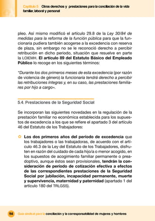 Captítulo 5 Otros derechos y prestaciones para la conciliación de la vida
         familiar, laboral y personal




      pleo. Así mismo modiﬁcó el artículo 29.8 de la Ley 30/84 de
      medidas para la reforma de la función pública para que la fun-
      cionaria pudiera también acogerse a la excedencia con reserva
      de plaza, sin embargo no se le reconoció derecho a percibir
      retribución en dicho periodo, situación que resuelve en parte
      la LOIEMH. El artículo 89 del Estatuto Básico del Empleado
      Público lo recoge en los siguientes términos:

      “Durante los dos primeros meses de esta excedencia (por razón
      de violencia de género) la funcionaria tendrá derecho a percibir
      las retribuciones íntegras y, en su caso, las prestaciones familia-
      res por hijo a cargo».


      5.4. Prestaciones de la Seguridad Social

      Se incorporan las siguientes novedades en la regulación de la
      prestación familiar no económica establecida para los supues-
      tos de excedencia a los que se reﬁere el apartado 3 del artículo
      46 del Estatuto de los Trabajadores:

      · Los dos primeros años del período de excedencia que
          los trabajadores o las trabajadoras, de acuerdo con el artí-
          culo 46.3 de la Ley del Estatuto de los Trabajadores, disfru-
          ten en razón del cuidado de cada hijo/a o menor acogido, en
          los supuestos de acogimiento familiar permanente o prea-
          doptivo, aunque éstos sean provisionales, tendrán la con-
          sideración de período de cotización efectiva a efectos
          de las correspondientes prestaciones de la Seguridad
          Social por jubilación, incapacidad permanente, muerte
          y supervivencia, maternidad y paternidad (apartado 1 del
          artículo 180 del TRLGSS).




114   Guía sindical para la conciliación y la corresponsabilidad de mujeres y hombres
 