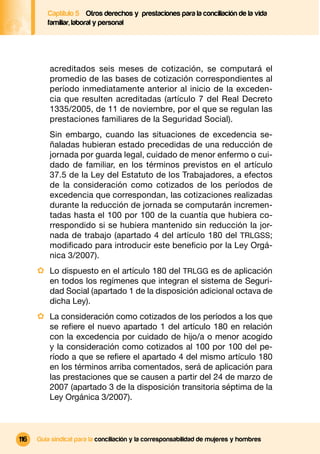 Captítulo 5 Otros derechos y prestaciones para la conciliación de la vida
         familiar, laboral y personal




          acreditados seis meses de cotización, se computará el
          promedio de las bases de cotización correspondientes al
          período inmediatamente anterior al inicio de la exceden-
          cia que resulten acreditadas (artículo 7 del Real Decreto
          1335/2005, de 11 de noviembre, por el que se regulan las
          prestaciones familiares de la Seguridad Social).
          Sin embargo, cuando las situaciones de excedencia se-
          ñaladas hubieran estado precedidas de una reducción de
          jornada por guarda legal, cuidado de menor enfermo o cui-
          dado de familiar, en los términos previstos en el artículo
          37.5 de la Ley del Estatuto de los Trabajadores, a efectos
          de la consideración como cotizados de los períodos de
          excedencia que correspondan, las cotizaciones realizadas
          durante la reducción de jornada se computarán incremen-
          tadas hasta el 100 por 100 de la cuantía que hubiera co-
          rrespondido si se hubiera mantenido sin reducción la jor-
          nada de trabajo (apartado 4 del artículo 180 del TRLGSS;
          modiﬁcado para introducir este beneﬁcio por la Ley Orgá-
          nica 3/2007).
      · Lo dispuesto en el artículo 180 del TRLGG es de aplicación
          en todos los regímenes que integran el sistema de Seguri-
          dad Social (apartado 1 de la disposición adicional octava de
          dicha Ley).
      · La consideración como cotizados de los períodos a los que
          se reﬁere el nuevo apartado 1 del artículo 180 en relación
          con la excedencia por cuidado de hijo/a o menor acogido
          y la consideración como cotizados al 100 por 100 del pe-
          ríodo a que se reﬁere el apartado 4 del mismo artículo 180
          en los términos arriba comentados, será de aplicación para
          las prestaciones que se causen a partir del 24 de marzo de
          2007 (apartado 3 de la disposición transitoria séptima de la
          Ley Orgánica 3/2007).



116   Guía sindical para la conciliación y la corresponsabilidad de mujeres y hombres
 