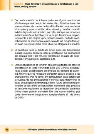 Captítulo 5 Otros derechos y prestaciones para la conciliación de la vida
         familiar, laboral y personal




      · Con esta medida se intenta paliar en alguna medida los
          efectos negativos que en la carrera de cotización tienen las
          interrupciones derivadas de las diﬁcultades para mantener
          el empleo y para conciliar vida laboral y familiar cuando
          existen hijos de corta edad; por ello, aunque se reconoce
          indistintamente al hombre y a la mujer, favorecerá mayori-
          tariamente a las mujeres por razones obvias. En todo caso,
          el beneﬁcio se reconocerá a uno sólo de los progenitores y,
          en caso de controversia entre ellos, se otorgará a la madre.

      · El beneﬁcio tiene el límite de cinco años por beneﬁciario
          incluso cuando concurre con la prestación no económica
          del artículo 180.1 del TRLGSS (cotización en caso de exce-
          dencia, ver Capítulo 5, apartado 5.4).

      · Estas cotizaciones se tendrán en cuenta a todos los efectos
          previstos en el Texto Refundido de la Ley General de Segu-
          ridad Social, excepto para el cómputo del período de caren-
          cia mínimo que es necesario acreditar para el acceso a las
          prestaciones. Por lo tanto, se computarán para establecer
          la cuantía de las prestaciones y servirá para determinar la
          edad de jubilación ordinaria que en el futuro corresponda en
          función de los años de cotización, conforme está previsto
          en la nueva regulación de la pensión de jubilación; para este
          último caso, podrán sumarse 270 días como máximo por
          cada hijo o menor adoptado o acogido desde el 1 de enero
          de 2013.




118   Guía sindical para la conciliación y la corresponsabilidad de mujeres y hombres
 