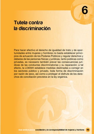 6
Tutela contra
la discriminación


Para hacer efectivo el derecho de igualdad de trato y de opor-
tunidades entre mujeres y hombres no basta establecer princi-
pios de actuación de los Poderes Públicos y regular derechos y
deberes de las personas físicas y jurídicas, tanto públicas como
privadas, es necesario también prever las consecuencias jurí-
dicas de las conductas discriminatorias y su reparación; a tal
efecto, la LOIEMH establece medidas destinadas a corregir en
los sectores público y privado, toda forma de discriminación
por razón de sexo, así como a proteger el disfrute de los dere-
chos de conciliación previstos en la ley orgánica.




    Guía sindical Guía sindical para la conciliación y la corresponsabilidad mujeres y y hombres
                  para la conciliación y la corresponsabilidad de de mujeres hombres               119
 
