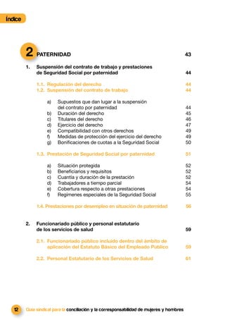 Índice




         2 PATERNIDAD                                                                      43

         1.   Suspensión del contrato de trabajo y prestaciones
              de Seguridad Social por paternidad                                           44

              1.1. Regulación del derecho                                                  44
              1.2. Suspensión del contrato de trabajo                                      44

                   a)   Supuestos que dan lugar a la suspensión
                        del contrato por paternidad                                        44
                   b)   Duración del derecho                                               45
                   c)   Titulares del derecho                                              46
                   d)   Ejercicio del derecho                                              47
                   e)   Compatibilidad con otros derechos                                  49
                   f)   Medidas de protección del ejercicio del derecho                    49
                   g)   Boniﬁcaciones de cuotas a la Seguridad Social                      50

              1.3. Prestación de Seguridad Social por paternidad                           51

                   a)   Situación protegida                                                52
                   b)   Beneﬁciarios y requisitos                                          52
                   c)   Cuantía y duración de la prestación                                52
                   d)   Trabajadores a tiempo parcial                                      54
                   e)   Cobertura respecto a otras prestaciones                            54
                   f)   Regímenes especiales de la Seguridad Social                        55

              1.4. Prestaciones por desempleo en situación de paternidad                   56


         2.   Funcionariado público y personal estatutario
              de los servicios de salud                                                    59

              2.1. Funcionariado público incluido dentro del ámbito de
                   aplicación del Estatuto Básico del Empleado Público                     59

              2.2. Personal Estatutario de los Servicios de Salud                          61




   12    Guía sindical para la conciliación y la corresponsabilidad de mujeres y hombres
 