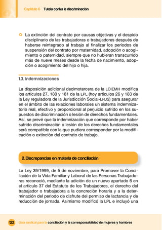 Captítulo 6 Tutela contra la discriminación




      · La extinción del contrato por causas objetivas y el despido
          disciplinario de las trabajadoras o trabajadores después de
          haberse reintegrado al trabajo al ﬁnalizar los períodos de
          suspensión del contrato por maternidad, adopción o acogi-
          miento o paternidad, siempre que no hubieran transcurrido
          más de nueve meses desde la fecha de nacimiento, adop-
          ción o acogimiento del hijo o hija.


      1.3. Indemnizaciones

      La disposición adicional decimotercera de la LOIEMH modiﬁca
      los artículos 27, 180 y 181 de la LPL (hoy artículos 26 y 183 de
      la Ley reguladora de la Jurisdicción Social-LRJS) para asegurar
      en el ámbito de las relaciones laborales un sistema indemniza-
      torio real, efectivo y proporcional al perjuicio sufrido en los su-
      puestos de discriminación o lesión de derechos fundamentales.
      Así, se prevé que la indemnización que corresponde por haber
      sufrido discriminación o lesión de los derechos fundamentales
      será compatible con la que pudiera corresponder por la modiﬁ-
      cación o extinción del contrato de trabajo.




        2. Discrepancias en materia de conciliación

      La Ley 39/1999, de 5 de noviembre, para Promover la Conci-
      liación de la Vida Familiar y Laboral de las Personas Trabajado-
      ras reconoció, mediante la adición de un nuevo apartado 6 en
      el artículo 37 del Estatuto de los Trabajadores, el derecho del
      trabajador o trabajadora a la concreción horaria y a la deter-
      minación del periodo de disfrute del permiso de lactancia y de
      reducción de jornada. Asimismo modiﬁcó la LPL e incluyó una



122   Guía sindical para la conciliación y la corresponsabilidad de mujeres y hombres
 