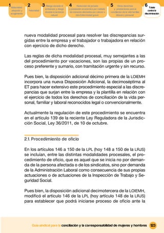 1 Maternidad,    2             3 Riesgo durante el      4      Reducción de jornada          5       Otros derechos              6 Tutela
                                 embarazo y riesgo      y prestación económica por cuidado      y prestaciones para la
  adopción y      Paternidad                                                                                                        contra la
                                 durante la lactancia   de menores afectados por cáncer u    conciliacion de la vida familiar,
 acogimiento                                                                                                                     discriminación
                                      natural                 otra Enfermedad grave                laboral y personal




                nueva modalidad procesal para resolver las discrepancias sur-
                gidas entre la empresa y el trabajador o trabajadora en relación
                con ejercicio de dicho derecho.

                Las reglas de dicha modalidad procesal, muy semejantes a las
                del procedimiento por vacaciones, son las propias de un pro-
                ceso preferente y sumario, con tramitación urgente y sin recurso.

                Pues bien, la disposición adicional décimo primera de la LOIEMH
                incorpora una nueva Disposición Adicional, la decimoséptima al
                ET para hacer extensivo este procedimiento especial a las discre-
                pancias que surjan entre la empresa y la plantilla en relación con
                el ejercicio de todos los derechos de conciliación de la vida per-
                sonal, familiar y laboral reconocidos legal o convencionalmente.

                Actualmente la regulación de este procedimiento se encuentra
                en el artículo 139 de la reciente Ley Reguladora de la Jurisdic-
                ción Social, Ley 36/2011, de 10 de octubre.


                2.1. Procedimiento de oficio

                En los artículos 146 a 150 de la LPL (hoy 148 a 150 de la LRJS)
                se incluían, entre las distintas modalidades procesales, el pro-
                cedimiento de oﬁcio, que es aquel que se inicia no por deman-
                da de la persona afectada o de los sindicatos, sino por demanda
                de la Administración Laboral como consecuencia de sus propias
                actuaciones o de actuaciones de la Inspección de Trabajo y Se-
                guridad Social.

                Pues bien, la disposición adicional decimotercera de la LOIEMH,
                modiﬁcó el artículo 146 de la LPL (hoy artículo 148 de la LRJS)
                para establecer que podrá iniciarse proceso de oﬁcio ante la




                     Guía sindical para la conciliación y la corresponsabilidad de mujeres y hombres                                  123
 
