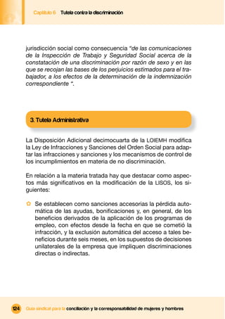 Captítulo 6 Tutela contra la discriminación




      jurisdicción social como consecuencia “de las comunicaciones
      de la Inspección de Trabajo y Seguridad Social acerca de la
      constatación de una discriminación por razón de sexo y en las
      que se recojan las bases de los perjuicios estimados para el tra-
      bajador, a los efectos de la determinación de la indemnización
      correspondiente “.




        3. Tutela Administrativa


      La Disposición Adicional decimocuarta de la LOIEMH modiﬁca
      la Ley de Infracciones y Sanciones del Orden Social para adap-
      tar las infracciones y sanciones y los mecanismos de control de
      los incumplimientos en materia de no discriminación.

      En relación a la materia tratada hay que destacar como aspec-
      tos más signiﬁcativos en la modiﬁcación de la LISOS, los si-
      guientes:

      · Se establecen como sanciones accesorias la pérdida auto-
          mática de las ayudas, boniﬁcaciones y, en general, de los
          beneﬁcios derivados de la aplicación de los programas de
          empleo, con efectos desde la fecha en que se cometió la
          infracción, y la exclusión automática del acceso a tales be-
          neﬁcios durante seis meses, en los supuestos de decisiones
          unilaterales de la empresa que impliquen discriminaciones
          directas o indirectas.




124   Guía sindical para la conciliación y la corresponsabilidad de mujeres y hombres
 