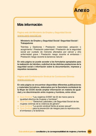 Anexo

Más información:

Pagina web del Ministerio de Empleo y Seguridad Social
www.seg-social.es
   Ministerio de Empleo y Seguridad Social | Seguridad Social |
   Trabajadores
   Trámites y Gestiones | Prestación maternidad, adopción o
   acogimiento | Prestación paternidad | Prestación de la seguridad
   social por cuidado de menores afectados por cáncer y otra
   enfermedad grave | Prestación riesgo durante el embarazo |
   Prestación riesgo durante la lactancia natural -

En esta página se puede acceder a los formularios apropiados para
la realización de trámites y solicitud de las distintas prestaciones de la
seguridad social e información sobre la documentación, impresos y
requisitos necesarios.


Página web Confederación Sindical de Comisiones Obreras
www.ccoo.es
En esta página se encuentran disponibles diferentes publicaciones
y materiales formativos, elaborados por la Secretaría confederal de
la Mujer de CCOO donde ampliar información en materia de igual-
dad y no discriminación entre mujeres y hombres, entre otros:

1 Guía Sindical “Ley orgánica 3/2007 de 22 de marzo para la
  igualdad efectiva de mujeres y hombres”.
1 Guía Sindical “Derechos Laborales y de Seguridad Social de las
  mujeres víctimas de la violencia de género”.
1 Guía Sindical “La acción sindical frente al acoso sexual”.
1 Guía Sindical para la prevención de riesgos para la reproducción,
  el embarazo y la lactancia.




 Guía sindical para la conciliación y la corresponsabilidad de mujeres y hombres   125
 