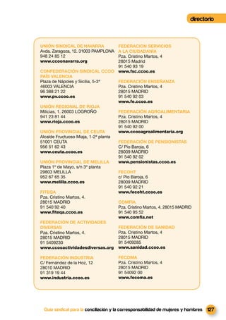 directorio



UNIÓN SINDICAL DE NAVARRA            FEDERACION SERVICIOS
Avda. Zaragoza, 12. 31003 PAMPLONA   A LA CIUDADANÍA
948 24 85 12                         Pza. Cristino Martos, 4
www.ccoonavarra.org                  28015 Madrid
                                     91 540 93 19
CONFEDERACIÓN SINDICAL CCOO www.fsc.ccoo.es
PAÍS VALENCIA
Plaza de Nápoles y Sicilia, 5-3ª     FEDERACIÓN ENSEÑANZA
46003 VALENCIA                       Pza. Cristino Martos, 4
96 388 21 22                         28015 MADRID
www.pv.ccoo.es                       91 540 92 03
                                     www.fe.ccoo.es
UNIÓN REGIONAL DE RIOJA
Milicias, 1. 26003 LOGROÑO           FEDERACIÓN AGROALIMENTARIA
941 23 81 44                         Pza. Cristino Martos, 4
www.rioja.ccoo.es                    28015 MADRID
                                     91 540 92 00
UNIÓN PROVINCIAL DE CEUTA            www.ccooagroalimentaria.org
Alcalde Fructuoso Miaja, 1-2ª planta
51001 CEUTA                          FEDERACIÓN DE PENSIONISTAS
956 51 62 43                         C/ Pío Baroja, 6
www.ceuta.ccoo.es                    28009 MADRID
                                     91 540 92 02
UNIÓN PROVINCIAL DE MELILLA          www.pensionistas.ccoo.es
Plaza 1º de Mayo, s/n 3º planta
29803 MELILLA                        FECOHT
952 67 65 35                         c/ Pío Baroja, 6
www.melilla.ccoo.es                  28009 MADRID
                                     91 540 92 21
FITEQA                               www.fecoht.ccoo.es
Pza. Cristino Martos, 4.
28015 MADRID                         COMFIA
91 540 92 40                         Pza. Cristino Martos, 4. 28015 MADRID
www.ﬁteqa.ccoo.es                    91 540 95 52
                                     www.comﬁa.net
FEDERACIÓN DE ACTIVIDADES
DIVERSAS                             FEDERACIÓN DE SANIDAD
Pza. Cristino Martos, 4.             Pza. Cristino Martos, 4
28015 MADRID                         28015 MADRID
91 5409230                           91 5409285
www.ccooactividadesdiversas.org www.sanidad.ccoo.es

FEDERACIÓN INDUSTRIA                  FECOMA
C/ Fernández de la Hoz, 12            Pza. Cristino Martos, 4
28010 MADRID                          28015 MADRID
91 319 19 44                          91 54092 00
www.industria.ccoo.es                 www.fecoma.es




 Guía sindical para la conciliación y la corresponsabilidad de mujeres y hombres   127
 
