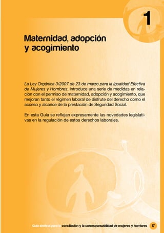 1
Maternidad, adopción
y acogimiento


La Ley Orgánica 3/2007 de 23 de marzo para la Igualdad Efectiva
de Mujeres y Hombres, introduce una serie de medidas en rela-
ción con el permiso de maternidad, adopción y acogimiento, que
mejoran tanto el régimen laboral de disfrute del derecho como el
acceso y alcance de la prestación de Seguridad Social.

En esta Guía se reﬂejan expresamente las novedades legislati-
vas en la regulación de estos derechos laborales.




    Guía sindical Guía sindical para la conciliación y la corresponsabilidad mujeres y y hombres
                  para la conciliación y la corresponsabilidad de de mujeres hombres               17
 