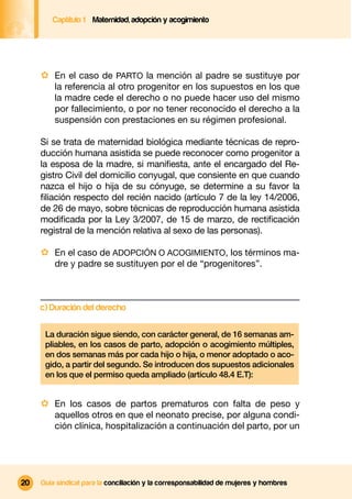 Captítulo 1 Maternidad, adopción y acogimiento




     · En el caso de PARTO la mención al padre se sustituye por
         la referencia al otro progenitor en los supuestos en los que
         la madre cede el derecho o no puede hacer uso del mismo
         por fallecimiento, o por no tener reconocido el derecho a la
         suspensión con prestaciones en su régimen profesional.

     Si se trata de maternidad biológica mediante técnicas de repro-
     ducción humana asistida se puede reconocer como progenitor a
     la esposa de la madre, si maniﬁesta, ante el encargado del Re-
     gistro Civil del domicilio conyugal, que consiente en que cuando
     nazca el hijo o hija de su cónyuge, se determine a su favor la
     ﬁliación respecto del recién nacido (artículo 7 de la ley 14/2006,
     de 26 de mayo, sobre técnicas de reproducción humana asistida
     modiﬁcada por la Ley 3/2007, de 15 de marzo, de rectiﬁcación
     registral de la mención relativa al sexo de las personas).

     · En el caso de ADOPCIÓN O ACOGIMIENTO, los términos ma-
         dre y padre se sustituyen por el de “progenitores”.



     c) Duración del derecho

      La duración sigue siendo, con carácter general, de 16 semanas am-
      pliables, en los casos de parto, adopción o acogimiento múltiples,
      en dos semanas más por cada hijo o hija, o menor adoptado o aco-
      gido, a partir del segundo. Se introducen dos supuestos adicionales
      en los que el permiso queda ampliado (artículo 48.4 E.T):


     · En los casos de partos prematuros con falta de peso y
         aquellos otros en que el neonato precise, por alguna condi-
         ción clínica, hospitalización a continuación del parto, por un




20   Guía sindical para la conciliación y la corresponsabilidad de mujeres y hombres
 