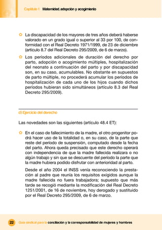 Captítulo 1 Maternidad, adopción y acogimiento




     · La discapacidad de los mayores de tres años deberá haberse
         valorado en un grado igual o superior al 33 por 100, de con-
         formidad con el Real Decreto 1971/1999, de 23 de diciembre
         (artículo 8.7 del Real Decreto 295/2009, de 6 de marzo).
     · Los períodos adicionales de duración del derecho por
         parto, adopción o acogimiento múltiples, hospitalización
         del neonato a continuación del parto y por discapacidad
         son, en su caso, acumulables. No obstante en supuestos
         de parto múltiple, no procederá acumular los períodos de
         hospitalización de cada uno de los hijos cuando dichos
         períodos hubieran sido simultáneos (artículo 8.3 del Real
         Decreto 295/2009).



     d) Ejercicio del derecho

     Las novedades son las siguientes (artículo 48.4 ET):

     · En el caso de fallecimiento de la madre, el otro progenitor po-
         drá hacer uso de la totalidad o, en su caso, de la parte que
         reste del período de suspensión, computado desde la fecha
         del parto. Ahora queda precisado que este derecho operará
         con independencia de que la madre fallecida realizara o no
         algún trabajo y sin que se descuente del período la parte que
         la madre hubiera podido disfrutar con anterioridad al parto.
         Desde el año 2004 el INSS venía reconociendo la presta-
         ción al padre que reunía los requisitos exigidos aunque la
         madre fallecida no fuera trabajadora; supuesto que más
         tarde se recogió mediante la modiﬁcación del Real Decreto
         1251/2001, de 16 de noviembre, hoy derogado y sustituido
         por el Real Decreto 295/2009, de 6 de marzo.




22   Guía sindical para la conciliación y la corresponsabilidad de mujeres y hombres
 