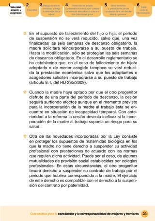 1 Maternidad,    2             3 Riesgo durante el      4      Reducción de jornada          5       Otros derechos              6 Tutela
                                 embarazo y riesgo      y prestación económica por cuidado      y prestaciones para la
  adopción y      Paternidad                                                                                                        contra la
                                 durante la lactancia   de menores afectados por cáncer u    conciliacion de la vida familiar,
 acogimiento                                                                                                                     discriminación
                                      natural                 otra Enfermedad grave                laboral y personal




                · En el supuesto de fallecimiento del hijo o hija, el período
                     de suspensión no se verá reducido, salvo que, una vez
                     ﬁnalizadas las seis semanas de descanso obligatorio, la
                     madre solicitara reincorporarse a su puesto de trabajo.
                     Hasta la modiﬁcación, sólo se protegían las seis semanas
                     de descanso obligatorio. En el desarrollo reglamentario se
                     ha establecido que, en el caso de fallecimiento de hijo/a
                     adoptado o de menor acogido tampoco se verá reduci-
                     da la prestación económica salvo que los adoptantes o
                     acogedores soliciten incorporarse a su puesto de trabajo
                     (artículo 8.4, del RD 295/2009).

                · Cuando la madre haya optado por que el otro progenitor
                     disfrute de una parte del período de descanso, la cesión
                     seguirá surtiendo efectos aunque en el momento previsto
                     para la incorporación de la madre al trabajo ésta se en-
                     cuentre en situación de incapacidad temporal. Con ante-
                     rioridad a la reforma la cesión devenía ineﬁcaz si la incor-
                     poración de la madre al trabajo suponía un riesgo para su
                     salud.

                · Otra de las novedades incorporadas por la Ley consiste
                     en proteger los supuestos de maternidad biológica en los
                     que la madre no tiene derecho a suspender su actividad
                     profesional con prestaciones de acuerdo con las normas
                     que regulen dicha actividad. Puede ser el caso, de algunas
                     mutualidades de previsión social establecidas por colegios
                     profesionales. En estas circunstancias, el otro progenitor
                     tendrá derecho a suspender su contrato de trabajo por el
                     período que hubiera correspondido a la madre. El ejercicio
                     de este derecho es compatible con el derecho a la suspen-
                     sión del contrato por paternidad.




                     Guía sindical para la conciliación y la corresponsabilidad de mujeres y hombres                                   23
 