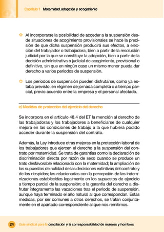 Captítulo 1 Maternidad, adopción y acogimiento




     · Al incorporarse la posibilidad de acceder a la suspensión des-
         de situaciones de acogimiento provisionales se hace la preci-
         sión de que dicha suspensión producirá sus efectos, a elec-
         ción del trabajador o trabajadora, bien a partir de la resolución
         judicial por la que se constituye la adopción, bien a partir de la
         decisión administrativa o judicial de acogimiento, provisional o
         deﬁnitivo, sin que en ningún caso un mismo menor pueda dar
         derecho a varios períodos de suspensión.

     · Los períodos de suspensión pueden disfrutarse, como ya es-
         taba previsto, en régimen de jornada completa o a tiempo par-
         cial, previo acuerdo entre la empresa y el personal afectado.


     e) Medidas de protección del ejercicio del derecho

     Se incorpora en el artículo 48.4 del ET la mención al derecho de
     las trabajadoras y los trabajadores a beneﬁciarse de cualquier
     mejora en las condiciones de trabajo a la que hubiera podido
     acceder durante la suspensión del contrato.

     Además, la Ley introduce otras mejoras en la protección laboral de
     los trabajadores que ejercen el derecho a la suspensión del con-
     trato por maternidad. Se trata de garantías como la declaración de
     discriminación directa por razón de sexo cuando se produce un
     trato desfavorable relacionado con la maternidad; la ampliación de
     los supuestos de nulidad de las decisiones extintivas del contrato y
     de los despidos; las relacionadas con la percepción de las indem-
     nizaciones establecidas legalmente en los supuestos de ejercicio
     a tiempo parcial de la suspensión; o la garantía del derecho a dis-
     frutar íntegramente las vacaciones tras el período de suspensión,
     aunque haya terminado el año natural al que correspondan. Estas
     medidas, por ser comunes a otros derechos, se tratan conjunta-
     mente en el apartado correspondiente al que nos remitimos.



24   Guía sindical para la conciliación y la corresponsabilidad de mujeres y hombres
 