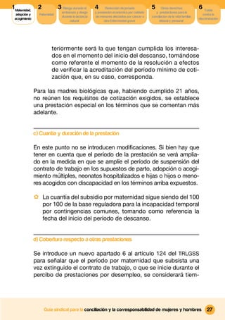 1 Maternidad,     2            3 Riesgo durante el      4      Reducción de jornada          5       Otros derechos              6 Tutela
                                 embarazo y riesgo      y prestación económica por cuidado      y prestaciones para la
  adopción y      Paternidad                                                                                                        contra la
                                 durante la lactancia   de menores afectados por cáncer u    conciliacion de la vida familiar,
 acogimiento                                                                                                                     discriminación
                                      natural                 otra Enfermedad grave                laboral y personal




                          teriormente será la que tengan cumplida los interesa-
                          dos en el momento del inicio del descanso, tomándose
                          como referente el momento de la resolución a efectos
                          de veriﬁcar la acreditación del período mínimo de coti-
                          zación que, en su caso, corresponda.

                Para las madres biológicas que, habiendo cumplido 21 años,
                no reúnen los requisitos de cotización exigidos, se establece
                una prestación especial en los términos que se comentan más
                adelante.


                c) Cuantía y duración de la prestación

                En este punto no se introducen modiﬁcaciones. Si bien hay que
                tener en cuenta que el período de la prestación se verá amplia-
                do en la medida en que se amplíe el período de suspensión del
                contrato de trabajo en los supuestos de parto, adopción o acogi-
                miento múltiples, neonatos hospitalizados e hijas o hijos o meno-
                res acogidos con discapacidad en los términos arriba expuestos.

                · La cuantía del subsidio por maternidad sigue siendo del 100
                      por 100 de la base reguladora para la incapacidad temporal
                      por contingencias comunes, tomando como referencia la
                      fecha del inicio del período de descanso.


                d) Cobertura respecto a otras prestaciones

                Se introduce un nuevo apartado 6 al artículo 124 del TRLGSS
                para señalar que el período por maternidad que subsista una
                vez extinguido el contrato de trabajo, o que se inicie durante el
                percibo de prestaciones por desempleo, se considerará tiem-




                      Guía sindical para la conciliación y la corresponsabilidad de mujeres y hombres                                  27
 
