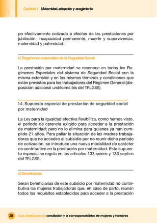 Captítulo 1 Maternidad, adopción y acogimiento




     po efectivamente cotizado a efectos de las prestaciones por
     jubilación, incapacidad permanente, muerte y supervivencia,
     maternidad y paternidad.


     e) Regímenes especiales de la Seguridad Social

     La prestación por maternidad se reconoce en todos los Re-
     gímenes Especiales del sistema de Seguridad Social con la
     misma extensión y en los mismos términos y condiciones que
     están previstos para los trabajadores del Régimen General (dis-
     posición adicional undécima bis del TRLGSS).


     1.4. Supuesto especial de prestación de seguridad social
     por maternidad

     La Ley para la igualdad efectiva ﬂexibiliza, como hemos visto,
     el período de carencia exigido para acceder a la prestación
     de maternidad; pero no lo elimina para quienes ya han cum-
     plido 21 años. Para paliar la situación de las madres trabaja-
     doras que no acceden al subsidio por no reunir dicho período
     de cotización, se introduce una nueva modalidad de carácter
     no contributivo en la prestación por maternidad. Este supues-
     to especial se regula en los artículos 133 sexies y 133 septies
     del TRLGSS.


     a) Beneficiarias

     Serán beneﬁciarias de este subsidio por maternidad no contri-
     butiva las mujeres trabajadoras que, en caso de parto, reúnan
     todos los requisitos establecidos para acceder a la prestación




28   Guía sindical para la conciliación y la corresponsabilidad de mujeres y hombres
 