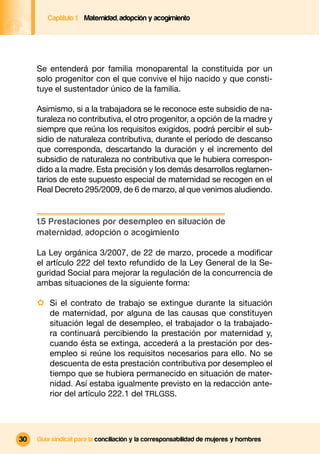 Captítulo 1 Maternidad, adopción y acogimiento




     Se entenderá por familia monoparental la constituida por un
     solo progenitor con el que convive el hijo nacido y que consti-
     tuye el sustentador único de la familia.

     Asimismo, si a la trabajadora se le reconoce este subsidio de na-
     turaleza no contributiva, el otro progenitor, a opción de la madre y
     siempre que reúna los requisitos exigidos, podrá percibir el sub-
     sidio de naturaleza contributiva, durante el período de descanso
     que corresponda, descartando la duración y el incremento del
     subsidio de naturaleza no contributiva que le hubiera correspon-
     dido a la madre. Esta precisión y los demás desarrollos reglamen-
     tarios de este supuesto especial de maternidad se recogen en el
     Real Decreto 295/2009, de 6 de marzo, al que venimos aludiendo.


     1.5 Prestaciones por desempleo en situación de
     maternidad, adopción o acogimiento

     La Ley orgánica 3/2007, de 22 de marzo, procede a modiﬁcar
     el artículo 222 del texto refundido de la Ley General de la Se-
     guridad Social para mejorar la regulación de la concurrencia de
     ambas situaciones de la siguiente forma:

     · Si el contrato de trabajo se extingue durante la situación
         de maternidad, por alguna de las causas que constituyen
         situación legal de desempleo, el trabajador o la trabajado-
         ra continuará percibiendo la prestación por maternidad y,
         cuando ésta se extinga, accederá a la prestación por des-
         empleo si reúne los requisitos necesarios para ello. No se
         descuenta de esta prestación contributiva por desempleo el
         tiempo que se hubiera permanecido en situación de mater-
         nidad. Así estaba igualmente previsto en la redacción ante-
         rior del artículo 222.1 del TRLGSS.




30   Guía sindical para la conciliación y la corresponsabilidad de mujeres y hombres
 