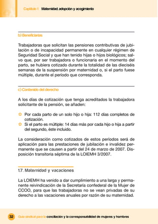 Captítulo 1 Maternidad, adopción y acogimiento




     b) Beneficiarias

     Trabajadoras que solicitan las pensiones contributivas de jubi-
     lación o de incapacidad permanente en cualquier régimen de
     Seguridad Social y que han tenido hijas o hijos biológicos; sal-
     vo que, por ser trabajadora o funcionaria en el momento del
     parto, se hubiera cotizado durante la totalidad de las dieciséis
     semanas de la suspensión por maternidad o, si el parto fuese
     múltiple, durante el período que corresponda.


     c) Contenido del derecho

     A los días de cotización que tenga acreditados la trabajadora
     solicitante de la pensión, se añaden:

     · Por cada parto de un solo hijo o hija: 112 días completos de
         cotización.
     · Si el parto es múltiple: 14 días más por cada hijo o hija a partir
         del segundo, éste incluido.

     La consideración como cotizados de estos períodos será de
     aplicación para las prestaciones de jubilación e invalidez per-
     manente que se causen a partir del 24 de marzo de 2007. Dis-
     posición transitoria séptima de la LOIEMH 3/2007.


     1.7. Maternidad y vacaciones

     La LOIEMH ha venido a dar cumplimiento a una larga y perma-
     nente reivindicación de la Secretaría confederal de la Mujer de
     CCOO, para que las trabajadoras no se vean privadas de su
     derecho a las vacaciones anuales por razón de su maternidad.




32   Guía sindical para la conciliación y la corresponsabilidad de mujeres y hombres
 