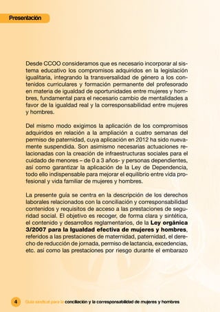 Presentación




      Desde CCOO consideramos que es necesario incorporar al sis-
      tema educativo los compromisos adquiridos en la legislación
      igualitaria, integrando la transversalidad de género a los con-
      tenidos curriculares y formación permanente del profesorado
      en materia de igualdad de oportunidades entre mujeres y hom-
      bres, fundamental para el necesario cambio de mentalidades a
      favor de la igualdad real y la corresponsabilidad entre mujeres
      y hombres.

      Del mismo modo exigimos la aplicación de los compromisos
      adquiridos en relación a la ampliación a cuatro semanas del
      permiso de paternidad, cuya aplicación en 2012 ha sido nueva-
      mente suspendida. Son asimismo necesarias actuaciones re-
      lacionadas con la creación de infraestructuras sociales para el
      cuidado de menores – de 0 a 3 años- y personas dependientes,
      así como garantizar la aplicación de la Ley de Dependencia,
      todo ello indispensable para mejorar el equilibrio entre vida pro-
      fesional y vida familiar de mujeres y hombres.

      La presente guía se centra en la descripción de los derechos
      laborales relacionados con la conciliación y corresponsabilidad
      contenidos y requisitos de acceso a las prestaciones de segu-
      ridad social. El objetivo es recoger, de forma clara y sintética,
      el contenido y desarrollos reglamentarios, de la Ley orgánica
      3/2007 para la Igualdad efectiva de mujeres y hombres,
      referidos a las prestaciones de maternidad, paternidad, el dere-
      cho de reducción de jornada, permiso de lactancia, excedencias,
      etc. así como las prestaciones por riesgo durante el embarazo




 4    Guía sindical para la conciliación y la corresponsabilidad de mujeres y hombres
 