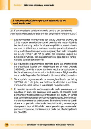 Captítulo 1 Maternidad, adopción y acogimiento




       2. Funcionariado público y personal estatutario de los
       servicios de salud

     2.1. Funcionariado público incluido dentro del ámbito de
     aplicación del Estatuto Básico del Empleado Público (EBEP)

     · Las novedades introducidas por la Ley Orgánica 3/2007, de
         22 de marzo, en relación con el permiso de maternidad de
         las funcionarias y de los funcionarios públicos son similares,
         aunque no idénticas, a las incorporadas para los trabajado-
         res y las trabajadoras por cuenta ajena y han sido recogidas
         en la Ley 7/2007, de 12 de abril, del Estatuto Básico del
         Empleado Público, con carácter general para todo el funcio-
         nariado público (artículo 49).
     · La regulación reglamentaria prevista para las prestaciones
         de Seguridad Social por maternidad en el Real Decreto
         295/2009, de 6 de marzo, también resulta de aplicación a
         las funcionarias y funcionarios incluidos en el Régimen Ge-
         neral de la Seguridad Social en los términos allí expresados.
     · Se adapta la regulación a la terminología utilizada por la Ley
         13/2005, de 1 de julio, en materia de derecho a contraer
         matrimonio, para incluir a las parejas homosexuales.
     · El permiso se amplía en los casos de parto prematuro y en
         aquéllos en que, por cualquier otra causa, el neonato deba
         permanecer hospitalizado a continuación del parto, en tantos
         días como el neonato se encuentre hospitalizado, con un máxi-
         mo de trece semanas adicionales. Este derecho no se condi-
         ciona a un período mínimo de hospitalización; sin embargo,
         desaparece la posibilidad de que el permiso por maternidad
         pueda computarse parcialmente a partir del alta hospitalaria
         del neonato.




40   Guía sindical para la conciliación y la corresponsabilidad de mujeres y hombres
 