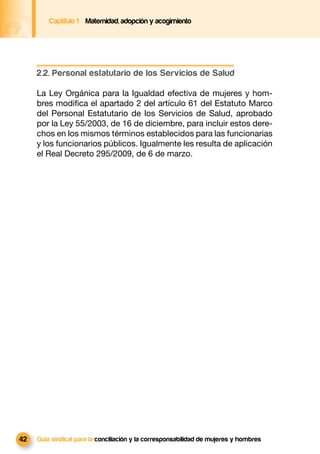 Captítulo 1 Maternidad, adopción y acogimiento




     2.2. Personal estatutario de los Servicios de Salud

     La Ley Orgánica para la Igualdad efectiva de mujeres y hom-
     bres modiﬁca el apartado 2 del artículo 61 del Estatuto Marco
     del Personal Estatutario de los Servicios de Salud, aprobado
     por la Ley 55/2003, de 16 de diciembre, para incluir estos dere-
     chos en los mismos términos establecidos para las funcionarias
     y los funcionarios públicos. Igualmente les resulta de aplicación
     el Real Decreto 295/2009, de 6 de marzo.




42   Guía sindical para la conciliación y la corresponsabilidad de mujeres y hombres
 