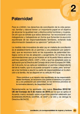 2
Paterni dad
Para la LOIEMH, los derechos de conciliación de la vida perso-
nal, familiar y laboral tienen un importante papel en el objetivo
de alcanzar la igualdad real y efectiva entre hombres y mujeres.
De ahí que se señale que estos derechos “se reconocerán a los
trabajadores y trabajadoras en forma que fomenten la asunción
equilibrada de las responsabilidades familiares, evitando toda
discriminación basada en su ejercicio” (artículo 44.1).

La medida más innovadora de esta Ley en materia de conciliación
es el establecimiento de un permiso y una prestación por paterni-
dad, que se reconoce tanto en los supuestos de paternidad bio-
lógica como en los de adopción y acogimiento. En la línea de las
recomendaciones que ya se hicieran en el Acuerdo Marco sobre el
permiso parental (UNICE, CEEP y CES) y que fue adoptado para su
aplicación por la Directiva del Consejo de la Unión Europea 34/1996,
de 3 de junio, la Ley opta por establecer un permiso independiente
del de la madre, que no se puede compartir ni ceder, para “animar”
así a los hombres a asumir su parte de responsabilidad en la aten-
ción a la familia. Así se dispone en su artículo 44.3 que:

    “Para contribuir a un reparto más equilibrado de las responsabili-
    dades familiares, se reconoce a los padres el derecho a un permi-
    so y una prestación por paternidad, en los términos previstos en
    la normativa laboral y de Seguridad Social”.

Recientemente se ha aprobado una nueva Directiva 2010/18/
UE del Consejo de 8 de marzo de 2010 por la que se aplica el
Acuerdo marco revisado sobre el permiso parental celebrado por
BUSINESSEUROPE/la UEAPME, el CEEP y la CES y se deroga la
Directiva 96/34/CE.




    Guía sindical Guía sindical para la conciliación y la corresponsabilidad mujeres y y hombres
                  para la conciliación y la corresponsabilidad de de mujeres hombres               43
 