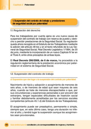 Captítulo 2 Paternidad




       1. Suspensión del contrato de trabajo y prestaciones
       de seguridad social por paternidad

     1.1. Regulación del derecho

     Para los trabajadores por cuenta ajena es una nueva causa de
     suspensión del contrato de trabajo con reserva de puesto y dere-
     cho a percibir prestaciones de la Seguridad Social. Su regulación
     queda ahora recogida en el Estatuto de los Trabajadores mediante
     la adición del artículo 48 bis y en el texto refundido de la Ley Ge-
     neral de Seguridad Social, Real Decreto Legislativo 1/1994, de 20
     de junio, mediante la incorporación de un nuevo Capitulo IV ter en
     el Título II, entre otros preceptos de ambas leyes.

     El Real Decreto 295/2009, de 6 de marzo, ha procedido a la
     regulación reglamentaria de la prestación económica por pater-
     nidad en el sistema de Seguridad Social.


     1.2. Suspensión del contrato de trabajo

     a) Supuestos que dan lugar a la suspensión del contrato por paternidad

     Nacimiento de hijo/a y adopción o acogimiento de menores de
     seis años, o de menores de edad que sean mayores de seis
     años, cuando se trate de menores discapacitados o que, por
     sus circunstancias y experiencias personales o por provenir del
     extranjero, tengan especiales diﬁcultades de inserción social
     y familiar debidamente acreditadas por los servicios sociales
     competentes (artículo 45.1.d) del Estatuto de los Trabajadores).

     El acogimiento puede ser preadoptivo, permanente o simple,
     siempre que, en este último caso, tenga una duración no infe-
     rior al año; y tendrá lugar la suspensión aunque los acogimien-
     tos sean provisionales.


44   Guía sindical para la conciliación y la corresponsabilidad de mujeres y hombres
 