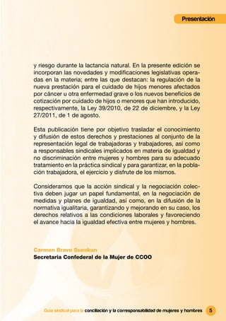 Presentación




y riesgo durante la lactancia natural. En la presente edición se
incorporan las novedades y modiﬁcaciones legislativas opera-
das en la materia; entre las que destacan: la regulación de la
nueva prestación para el cuidado de hijos menores afectados
por cáncer u otra enfermedad grave o los nuevos beneﬁcios de
cotización por cuidado de hijos o menores que han introducido,
respectivamente, la Ley 39/2010, de 22 de diciembre, y la Ley
27/2011, de 1 de agosto.

Esta publicación tiene por objetivo trasladar el conocimiento
y difusión de estos derechos y prestaciones al conjunto de la
representación legal de trabajadoras y trabajadores, así como
a responsables sindicales implicados en materia de igualdad y
no discriminación entre mujeres y hombres para su adecuado
tratamiento en la práctica sindical y para garantizar, en la pobla-
ción trabajadora, el ejercicio y disfrute de los mismos.

Consideramos que la acción sindical y la negociación colec-
tiva deben jugar un papel fundamental, en la negociación de
medidas y planes de igualdad, así como, en la difusión de la
normativa igualitaria, garantizando y mejorando en su caso, los
derechos relativos a las condiciones laborales y favoreciendo
el avance hacia la igualdad efectiva entre mujeres y hombres.



Carmen Bravo Sueskun
Secretaria Confederal de la Mujer de CCOO




    Guía sindical para la conciliación y la corresponsabilidad de mujeres y hombres   5
 