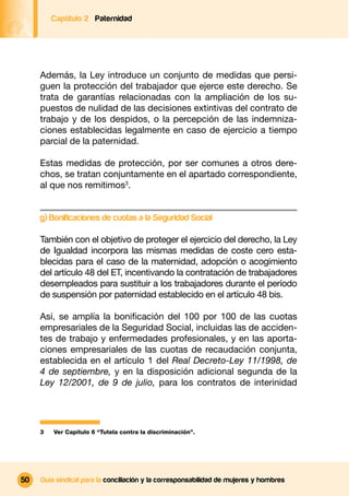 Captítulo 2 Paternidad




     Además, la Ley introduce un conjunto de medidas que persi-
     guen la protección del trabajador que ejerce este derecho. Se
     trata de garantías relacionadas con la ampliación de los su-
     puestos de nulidad de las decisiones extintivas del contrato de
     trabajo y de los despidos, o la percepción de las indemniza-
     ciones establecidas legalmente en caso de ejercicio a tiempo
     parcial de la paternidad.

     Estas medidas de protección, por ser comunes a otros dere-
     chos, se tratan conjuntamente en el apartado correspondiente,
     al que nos remitimos3.


     g) Bonificaciones de cuotas a la Seguridad Social

     También con el objetivo de proteger el ejercicio del derecho, la Ley
     de Igualdad incorpora las mismas medidas de coste cero esta-
     blecidas para el caso de la maternidad, adopción o acogimiento
     del artículo 48 del ET, incentivando la contratación de trabajadores
     desempleados para sustituir a los trabajadores durante el período
     de suspensión por paternidad establecido en el artículo 48 bis.

     Así, se amplía la boniﬁcación del 100 por 100 de las cuotas
     empresariales de la Seguridad Social, incluidas las de acciden-
     tes de trabajo y enfermedades profesionales, y en las aporta-
     ciones empresariales de las cuotas de recaudación conjunta,
     establecida en el artículo 1 del Real Decreto-Ley 11/1998, de
     4 de septiembre, y en la disposición adicional segunda de la
     Ley 12/2001, de 9 de julio, para los contratos de interinidad




     3   Ver Capítulo 6 “Tutela contra la discriminación”.




50   Guía sindical para la conciliación y la corresponsabilidad de mujeres y hombres
 