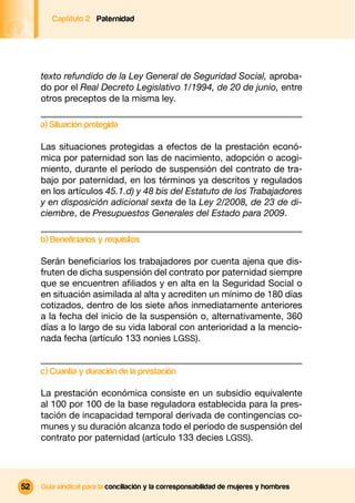 Captítulo 2 Paternidad




     texto refundido de la Ley General de Seguridad Social, aproba-
     do por el Real Decreto Legislativo 1/1994, de 20 de junio, entre
     otros preceptos de la misma ley.

     a) Situación protegida

     Las situaciones protegidas a efectos de la prestación econó-
     mica por paternidad son las de nacimiento, adopción o acogi-
     miento, durante el período de suspensión del contrato de tra-
     bajo por paternidad, en los términos ya descritos y regulados
     en los artículos 45.1.d) y 48 bis del Estatuto de los Trabajadores
     y en disposición adicional sexta de la Ley 2/2008, de 23 de di-
     ciembre, de Presupuestos Generales del Estado para 2009.

     b) Beneficiarios y requisitos

     Serán beneﬁciarios los trabajadores por cuenta ajena que dis-
     fruten de dicha suspensión del contrato por paternidad siempre
     que se encuentren aﬁliados y en alta en la Seguridad Social o
     en situación asimilada al alta y acrediten un mínimo de 180 días
     cotizados, dentro de los siete años inmediatamente anteriores
     a la fecha del inicio de la suspensión o, alternativamente, 360
     días a lo largo de su vida laboral con anterioridad a la mencio-
     nada fecha (artículo 133 nonies LGSS).


     c) Cuantía y duración de la prestación

     La prestación económica consiste en un subsidio equivalente
     al 100 por 100 de la base reguladora establecida para la pres-
     tación de incapacidad temporal derivada de contingencias co-
     munes y su duración alcanza todo el período de suspensión del
     contrato por paternidad (artículo 133 decies LGSS).




52   Guía sindical para la conciliación y la corresponsabilidad de mujeres y hombres
 