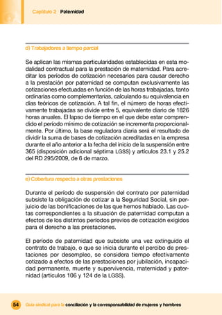 Captítulo 2 Paternidad




     d) Trabajadores a tiempo parcial

     Se aplican las mismas particularidades establecidas en esta mo-
     dalidad contractual para la prestación de maternidad. Para acre-
     ditar los períodos de cotización necesarios para causar derecho
     a la prestación por paternidad se computan exclusivamente las
     cotizaciones efectuadas en función de las horas trabajadas, tanto
     ordinarias como complementarias, calculando su equivalencia en
     días teóricos de cotización. A tal ﬁn, el número de horas efecti-
     vamente trabajadas se divide entre 5, equivalente diario de 1826
     horas anuales. El lapso de tiempo en el que debe estar compren-
     dido el período mínimo de cotización se incrementa proporcional-
     mente. Por último, la base reguladora diaria será el resultado de
     dividir la suma de bases de cotización acreditadas en la empresa
     durante el año anterior a la fecha del inicio de la suspensión entre
     365 (disposición adicional séptima LGSS) y artículos 23.1 y 25.2
     del RD 295/2009, de 6 de marzo.


     e) Cobertura respecto a otras prestaciones

     Durante el período de suspensión del contrato por paternidad
     subsiste la obligación de cotizar a la Seguridad Social, sin per-
     juicio de las boniﬁcaciones de las que hemos hablado. Las cuo-
     tas correspondientes a la situación de paternidad computan a
     efectos de los distintos períodos previos de cotización exigidos
     para el derecho a las prestaciones.

     El período de paternidad que subsiste una vez extinguido el
     contrato de trabajo, o que se inicia durante el percibo de pres-
     taciones por desempleo, se considera tiempo efectivamente
     cotizado a efectos de las prestaciones por jubilación, incapaci-
     dad permanente, muerte y supervivencia, maternidad y pater-
     nidad (artículos 106 y 124 de la LGSS).



54   Guía sindical para la conciliación y la corresponsabilidad de mujeres y hombres
 