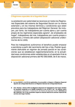 1 Maternidad,       2            3 Riesgo durante el      4      Reducción de jornada          5       Otros derechos              6 Tutela
                                   embarazo y riesgo      y prestación económica por cuidado      y prestaciones para la
  adopción y        Paternidad                                                                                                        contra la
                                   durante la lactancia   de menores afectados por cáncer u    conciliacion de la vida familiar,
 acogimiento                                                                                                                       discriminación
                                        natural                 otra Enfermedad grave                laboral y personal




                f) Regímenes especiales de la Seguridad Social

                La prestación por paternidad se reconoce en todos los Regíme-
                nes Especiales del sistema de Seguridad Social con la misma
                extensión y en los mismos términos y condiciones que están
                previstos para los trabajadores del Régimen General. Se inclu-
                yen, por tanto, los trabajadores por cuenta ajena y por cuenta
                propia de los regímenes especiales agrario5, de empleados de
                hogar6, trabajadores del mar, trabajadores por cuenta propia o
                autónomos y minería del carbón (disposición adicional undéci-
                ma bis de la LGSS).

                Para los trabajadores autónomos el beneﬁcio puede empezar
                a percibirse a partir del nacimiento del hijo o hija. Podrán igual-
                mente disfrutarlo en régimen de jornada parcial en las condi-
                ciones que se establezcan reglamentariamente; en la actuali-
                dad esas condiciones están establecidas en el apartado 8 de la
                disposición adicional primera del RD 295/2009, de 6 de marzo.




                5    La Ley 28/2011, de 22 de septiembre, ha procedido a integrar el Régimen Especial
                     Agrario de la Seguridad Social en el Régimen General de la Seguridad Social.


                6    Con efectos 1 Enero 2012 el Régimen Especial de Trabajadores del hogar familiar
                     ha quedado integrado en el RGSS mediante la Ley 27/2011 de 1 de Agosto sobre
                     “Actualización, adecuación y modernización del Sistema de Seguridad Social”. Asimismo el
                     RD 1620/2011 de 14 de noviembre regula la relación laboral de carácter especial del
                     servicio del hogar familiar.




                        Guía sindical para la conciliación y la corresponsabilidad de mujeres y hombres                                  55
 