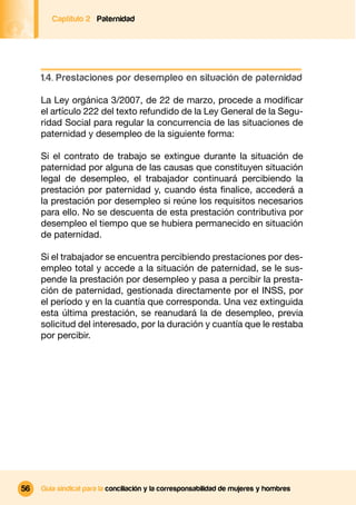 Captítulo 2 Paternidad




     1.4. Prestaciones por desempleo en situación de paternidad

     La Ley orgánica 3/2007, de 22 de marzo, procede a modiﬁcar
     el artículo 222 del texto refundido de la Ley General de la Segu-
     ridad Social para regular la concurrencia de las situaciones de
     paternidad y desempleo de la siguiente forma:

     Si el contrato de trabajo se extingue durante la situación de
     paternidad por alguna de las causas que constituyen situación
     legal de desempleo, el trabajador continuará percibiendo la
     prestación por paternidad y, cuando ésta ﬁnalice, accederá a
     la prestación por desempleo si reúne los requisitos necesarios
     para ello. No se descuenta de esta prestación contributiva por
     desempleo el tiempo que se hubiera permanecido en situación
     de paternidad.

     Si el trabajador se encuentra percibiendo prestaciones por des-
     empleo total y accede a la situación de paternidad, se le sus-
     pende la prestación por desempleo y pasa a percibir la presta-
     ción de paternidad, gestionada directamente por el INSS, por
     el período y en la cuantía que corresponda. Una vez extinguida
     esta última prestación, se reanudará la de desempleo, previa
     solicitud del interesado, por la duración y cuantía que le restaba
     por percibir.




56   Guía sindical para la conciliación y la corresponsabilidad de mujeres y hombres
 