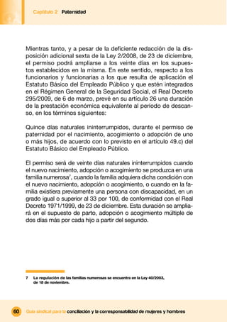Captítulo 2 Paternidad




     Mientras tanto, y a pesar de la deﬁciente redacción de la dis-
     posición adicional sexta de la Ley 2/2008, de 23 de diciembre,
     el permiso podrá ampliarse a los veinte días en los supues-
     tos establecidos en la misma. En este sentido, respecto a los
     funcionarios y funcionarias a los que resulta de aplicación el
     Estatuto Básico del Empleado Público y que estén integrados
     en el Régimen General de la Seguridad Social, el Real Decreto
     295/2009, de 6 de marzo, prevé en su artículo 26 una duración
     de la prestación económica equivalente al período de descan-
     so, en los términos siguientes:

     Quince días naturales ininterrumpidos, durante el permiso de
     paternidad por el nacimiento, acogimiento o adopción de uno
     o más hijos, de acuerdo con lo previsto en el artículo 49.c) del
     Estatuto Básico del Empleado Público.

     El permiso será de veinte días naturales ininterrumpidos cuando
     el nuevo nacimiento, adopción o acogimiento se produzca en una
     familia numerosa7, cuando la familia adquiera dicha condición con
     el nuevo nacimiento, adopción o acogimiento, o cuando en la fa-
     milia existiera previamente una persona con discapacidad, en un
     grado igual o superior al 33 por 100, de conformidad con el Real
     Decreto 1971/1999, de 23 de diciembre. Esta duración se amplia-
     rá en el supuesto de parto, adopción o acogimiento múltiple de
     dos días más por cada hijo a partir del segundo.




     7   La regulación de las familias numerosas se encuentra en la Ley 40/2003,
         de 18 de noviembre.




60   Guía sindical para la conciliación y la corresponsabilidad de mujeres y hombres
 