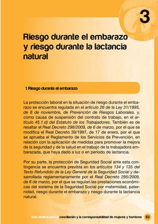 3
Riesgo durante el embarazo
y riesgo durante la lactancia
natural


 1. Riesgo durante el embarazo


La protección laboral en la situación de riesgo durante el emba-
razo se encuentra regulada en el artículo 26 de la Ley 31/1995,
de 8 de noviembre, de Prevención de Riesgos Laborales, y,
como causa de suspensión del contrato de trabajo, en el ar-
tículo 45.1.d) del Estatuto de los Trabajadores. También es de
resaltar el Real Decreto 298/2009, de 6 de marzo, por el que se
modiﬁca el Real Decreto 39/1997, de 17 de enero, por el que
se aprueba el Reglamento de los Servicios de Prevención, en
relación con la aplicación de medidas para promover la mejora
de la seguridad y de la salud en el trabajo de la trabajadora em-
barazada, que haya dado a luz o en período de lactancia.

Por su parte, la protección de Seguridad Social ante esta con-
tingencia se encuentra prevista en los artículos 134 y 135 del
Texto Refundido de la Ley General de la Seguridad Social y de-
sarrollada reglamentariamente por el Real Decreto 295/2009,
de 6 de marzo, por el que se regulan las prestaciones económi-
cas del sistema de la Seguridad Social por maternidad, pater-
nidad, riesgo durante el embarazo y riesgo durante la lactancia
natural.



    Guía sindical Guía sindical para la conciliación y la corresponsabilidad mujeres y y hombres
                  para la conciliación y la corresponsabilidad de de mujeres hombres               63
 