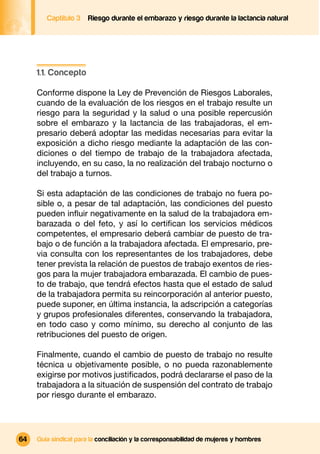Captítulo 3   Riesgo durante el embarazo y riesgo durante la lactancia natural




     1.1. Concepto

     Conforme dispone la Ley de Prevención de Riesgos Laborales,
     cuando de la evaluación de los riesgos en el trabajo resulte un
     riesgo para la seguridad y la salud o una posible repercusión
     sobre el embarazo y la lactancia de las trabajadoras, el em-
     presario deberá adoptar las medidas necesarias para evitar la
     exposición a dicho riesgo mediante la adaptación de las con-
     diciones o del tiempo de trabajo de la trabajadora afectada,
     incluyendo, en su caso, la no realización del trabajo nocturno o
     del trabajo a turnos.

     Si esta adaptación de las condiciones de trabajo no fuera po-
     sible o, a pesar de tal adaptación, las condiciones del puesto
     pueden inﬂuir negativamente en la salud de la trabajadora em-
     barazada o del feto, y así lo certiﬁcan los servicios médicos
     competentes, el empresario deberá cambiar de puesto de tra-
     bajo o de función a la trabajadora afectada. El empresario, pre-
     via consulta con los representantes de los trabajadores, debe
     tener prevista la relación de puestos de trabajo exentos de ries-
     gos para la mujer trabajadora embarazada. El cambio de pues-
     to de trabajo, que tendrá efectos hasta que el estado de salud
     de la trabajadora permita su reincorporación al anterior puesto,
     puede suponer, en última instancia, la adscripción a categorías
     y grupos profesionales diferentes, conservando la trabajadora,
     en todo caso y como mínimo, su derecho al conjunto de las
     retribuciones del puesto de origen.

     Finalmente, cuando el cambio de puesto de trabajo no resulte
     técnica u objetivamente posible, o no pueda razonablemente
     exigirse por motivos justiﬁcados, podrá declararse el paso de la
     trabajadora a la situación de suspensión del contrato de trabajo
     por riesgo durante el embarazo.




64   Guía sindical para la conciliación y la corresponsabilidad de mujeres y hombres
 