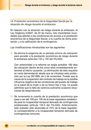 Captítulo 3   Riesgo durante el embarazo y riesgo durante la lactancia natural




     1.4. Prestación económica de la Seguridad Social por la
     situación de riesgo durante el embarazo

     En relación con la situación de riesgo durante el embarazo, la
     Ley Orgánica 3/2007, de 22 de marzo, tres importantes nove-
     dades que afectan a las condiciones de acceso a la prestación
     económica de la Seguridad Social, a la cuantía de dicha pres-
     tación, y a la caliﬁcación de la contingencia.

     Las modiﬁcaciones introducidas son las siguientes:

     · Se elimina la exigencia de un período mínimo de cotización
         para acceder a la prestación económica de riesgo durante
         el embarazo (artículos 134 y 135 del TRLGSS).

         Con anterioridad a la reforma se exigía acreditar 180 días
         de cotización dentro de los cinco años inmediatamente an-
         teriores al hecho causante. La eliminación de este requisito
         se venía demandando desde que se introdujo esta protec-
         ción por la Ley 39/1999, de 5 de noviembre. Puesto que la
         causa de la suspensión del contrato de trabajo es la posible
         inﬂuencia negativa de las condiciones del puesto de trabajo
         en la salud de la mujer o de su futuro hijo o hija, no puede
         admitirse que la falta de carencia suﬁciente ocasione situa-
         ciones de desprotección.

     · Se incrementa la cuantía de la prestación económica que
         pasa a ser del 100 por 100 de la base reguladora estableci-
         da para la incapacidad temporal derivada de contingencias
         profesionales (artículo 135.3 del TRLGSS). Anteriormente,
         este subsidio sólo alcanzaba el 75% de la base regulado-
         ra correspondiente a la incapacidad temporal derivada de
         contingencias comunes.



66   Guía sindical para la conciliación y la corresponsabilidad de mujeres y hombres
 