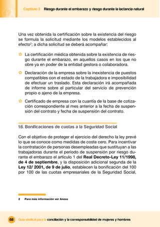Captítulo 3   Riesgo durante el embarazo y riesgo durante la lactancia natural




     Una vez obtenida la certiﬁcación sobre la existencia del riesgo
     se formula la solicitud mediante los modelos establecidos al
     efecto2; a dicha solicitud se deberá acompañar:

     · La certiﬁcación médica obtenida sobre la existencia de ries-
         go durante el embarazo, en aquellos casos en los que no
         obre ya en poder de la entidad gestora o colaboradora.
     · Declaración de la empresa sobre la inexistencia de puestos
         compatibles con el estado de la trabajadora e imposibilidad
         de efectuar un traslado. Esta declaración irá acompañada
         de informe sobre el particular del servicio de prevención
         propio o ajeno de la empresa.
     · Certiﬁcado de empresa con la cuantía de la base de cotiza-
         ción correspondiente al mes anterior a la fecha de suspen-
         sión del contrato y fecha de suspensión del contrato.


     1.6. Bonificaciones de cuotas a la Seguridad Social

     Con el objetivo de proteger el ejercicio del derecho la ley prevé
     lo que se conoce como medidas de coste cero. Para incentivar
     la contratación de personas desempleadas que sustituyan a las
     trabajadoras durante el período de suspensión por riesgo du-
     rante el embarazo el artículo 1 del Real Decreto-Ley 11/1998,
     de 4 de septiembre, y la disposición adicional segunda de la
     Ley 12/ 2001, de 9 de julio, establecen la boniﬁcación del 100
     por 100 de las cuotas empresariales de la Seguridad Social,




     2   Para más información ver Anexo




68   Guía sindical para la conciliación y la corresponsabilidad de mujeres y hombres
 