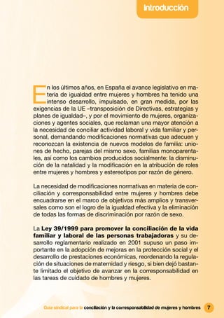 Introducción




E
      n los últimos años, en España el avance legislativo en ma-
      teria de igualdad entre mujeres y hombres ha tenido una
      intenso desarrollo, impulsado, en gran medida, por las
exigencias de la UE –transposición de Directivas, estrategias y
planes de igualdad–, y por el movimiento de mujeres, organiza-
ciones y agentes sociales, que reclaman una mayor atención a
la necesidad de conciliar actividad laboral y vida familiar y per-
sonal, demandando modiﬁcaciones normativas que adecuen y
reconozcan la existencia de nuevos modelos de familia: unio-
nes de hecho, parejas del mismo sexo, familias monoparenta-
les, así como los cambios producidos socialmente: la disminu-
ción de la natalidad y la modiﬁcación en la atribución de roles
entre mujeres y hombres y estereotipos por razón de género.

La necesidad de modiﬁcaciones normativas en materia de con-
ciliación y corresponsabilidad entre mujeres y hombres debe
encuadrarse en el marco de objetivos más amplios y transver-
sales como son el logro de la igualdad efectiva y la eliminación
de todas las formas de discriminación por razón de sexo.

La Ley 39/1999 para promover la conciliación de la vida
familiar y laboral de las personas trabajadoras y su de-
sarrollo reglamentario realizado en 2001 supuso un paso im-
portante en la adopción de mejoras en la protección social y el
desarrollo de prestaciones económicas, reordenando la regula-
ción de situaciones de maternidad y riesgo, si bien dejó bastan-
te limitado el objetivo de avanzar en la corresponsabilidad en
las tareas de cuidado de hombres y mujeres.



    Guía sindical para la conciliación y la corresponsabilidad de mujeres y hombres   7
 