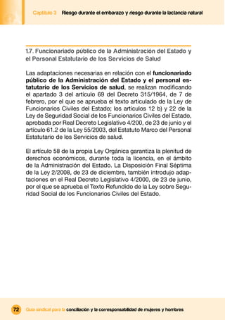 Captítulo 3   Riesgo durante el embarazo y riesgo durante la lactancia natural




     1.7. Funcionariado público de la Administración del Estado y
     el Personal Estatutario de los Servicios de Salud

     Las adaptaciones necesarias en relación con el funcionariado
     público de la Administración del Estado y el personal es-
     tatutario de los Servicios de salud, se realizan modiﬁcando
     el apartado 3 del artículo 69 del Decreto 315/1964, de 7 de
     febrero, por el que se aprueba el texto articulado de la Ley de
     Funcionarios Civiles del Estado; los artículos 12 b) y 22 de la
     Ley de Seguridad Social de los Funcionarios Civiles del Estado,
     aprobada por Real Decreto Legislativo 4/200, de 23 de junio y el
     artículo 61.2 de la Ley 55/2003, del Estatuto Marco del Personal
     Estatutario de los Servicios de salud.

     El artículo 58 de la propia Ley Orgánica garantiza la plenitud de
     derechos económicos, durante toda la licencia, en el ámbito
     de la Administración del Estado. La Disposición Final Séptima
     de la Ley 2/2008, de 23 de diciembre, también introdujo adap-
     taciones en el Real Decreto Legislativo 4/2000, de 23 de junio,
     por el que se aprueba el Texto Refundido de la Ley sobre Segu-
     ridad Social de los Funcionarios Civiles del Estado.




72   Guía sindical para la conciliación y la corresponsabilidad de mujeres y hombres
 
