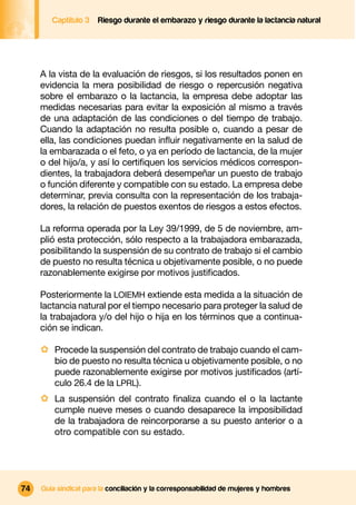 Captítulo 3   Riesgo durante el embarazo y riesgo durante la lactancia natural




     A la vista de la evaluación de riesgos, si los resultados ponen en
     evidencia la mera posibilidad de riesgo o repercusión negativa
     sobre el embarazo o la lactancia, la empresa debe adoptar las
     medidas necesarias para evitar la exposición al mismo a través
     de una adaptación de las condiciones o del tiempo de trabajo.
     Cuando la adaptación no resulta posible o, cuando a pesar de
     ella, las condiciones puedan inﬂuir negativamente en la salud de
     la embarazada o el feto, o ya en período de lactancia, de la mujer
     o del hijo/a, y así lo certiﬁquen los servicios médicos correspon-
     dientes, la trabajadora deberá desempeñar un puesto de trabajo
     o función diferente y compatible con su estado. La empresa debe
     determinar, previa consulta con la representación de los trabaja-
     dores, la relación de puestos exentos de riesgos a estos efectos.

     La reforma operada por la Ley 39/1999, de 5 de noviembre, am-
     plió esta protección, sólo respecto a la trabajadora embarazada,
     posibilitando la suspensión de su contrato de trabajo si el cambio
     de puesto no resulta técnica u objetivamente posible, o no puede
     razonablemente exigirse por motivos justiﬁcados.

     Posteriormente la LOIEMH extiende esta medida a la situación de
     lactancia natural por el tiempo necesario para proteger la salud de
     la trabajadora y/o del hijo o hija en los términos que a continua-
     ción se indican.

     · Procede la suspensión del contrato de trabajo cuando el cam-
         bio de puesto no resulta técnica u objetivamente posible, o no
         puede razonablemente exigirse por motivos justiﬁcados (artí-
         culo 26.4 de la LPRL).
     · La suspensión del contrato ﬁnaliza cuando el o la lactante
         cumple nueve meses o cuando desaparece la imposibilidad
         de la trabajadora de reincorporarse a su puesto anterior o a
         otro compatible con su estado.




74   Guía sindical para la conciliación y la corresponsabilidad de mujeres y hombres
 