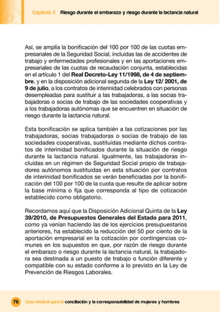 Captítulo 3   Riesgo durante el embarazo y riesgo durante la lactancia natural




     Así, se amplía la boniﬁcación del 100 por 100 de las cuotas em-
     presariales de la Seguridad Social, incluidas las de accidentes de
     trabajo y enfermedades profesionales y en las aportaciones em-
     presariales de las cuotas de recaudación conjunta, establecidas
     en el artículo 1 del Real Decreto-Ley 11/1998, de 4 de septiem-
     bre, y en la disposición adicional segunda de la Ley 12/ 2001, de
     9 de julio, a los contratos de interinidad celebrados con personas
     desempleadas para sustituir a las trabajadoras, a las socias tra-
     bajadoras o socias de trabajo de las sociedades cooperativas y
     a los trabajadoras autónomas que se encuentren en situación de
     riesgo durante la lactancia natural.

     Esta boniﬁcación se aplica también a las cotizaciones por las
     trabajadoras, socias trabajadoras o socias de trabajo de las
     sociedades cooperativas, sustituidas mediante dichos contra-
     tos de interinidad boniﬁcados durante la situación de riesgo
     durante la lactancia natural. Igualmente, las trabajadoras in-
     cluidas en un régimen de Seguridad Social propio de trabaja-
     dores autónomos sustituidas en esta situación por contratos
     de interinidad boniﬁcados se verán beneﬁciadas por la boniﬁ-
     cación del 100 por 100 de la cuota que resulte de aplicar sobre
     la base mínima o ﬁja que corresponda al tipo de cotización
     establecido como obligatorio.

     Recordamos aquí que la Disposición Adicional Quinta de la Ley
     39/2010, de Presupuestos Generales del Estado para 2011,
     como ya venían haciendo las de los ejercicios presupuestarios
     anteriores, ha establecido la reducción del 50 por ciento de la
     aportación empresarial en la cotización por contingencias co-
     munes en los supuestos en que, por razón de riesgo durante
     el embarazo o riesgo durante la lactancia natural, la trabajado-
     ra sea destinada a un puesto de trabajo o función diferente y
     compatible con su estado conforme a lo previsto en la Ley de
     Prevención de Riesgos Laborales.




76   Guía sindical para la conciliación y la corresponsabilidad de mujeres y hombres
 