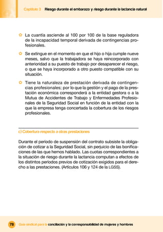 Captítulo 3   Riesgo durante el embarazo y riesgo durante la lactancia natural




     · La cuantía asciende al 100 por 100 de la base reguladora
         de la incapacidad temporal derivada de contingencias pro-
         fesionales.
     · Se extingue en el momento en que el hijo o hija cumple nueve
         meses, salvo que la trabajadora se haya reincorporado con
         anterioridad a su puesto de trabajo por desaparecer el riesgo,
         o que se haya incorporado a otro puesto compatible con su
         situación.
     · Tiene la naturaleza de prestación derivada de contingen-
         cias profesionales; por lo que la gestión y el pago de la pres-
         tación económica corresponderá a la entidad gestora o a la
         Mutua de Accidentes de Trabajo y Enfermedades Profesio-
         nales de la Seguridad Social en función de la entidad con la
         que la empresa tenga concertada la cobertura de los riesgos
         profesionales.



     c) Cobertura respecto a otras prestaciones

     Durante el período de suspensión del contrato subsiste la obliga-
     ción de cotizar a la Seguridad Social, sin perjuicio de las boniﬁca-
     ciones de las que hemos hablado. Las cuotas correspondientes a
     la situación de riesgo durante la lactancia computan a efectos de
     los distintos períodos previos de cotización exigidos para el dere-
     cho a las prestaciones. (Artículos 106 y 124 de la LGSS).




78   Guía sindical para la conciliación y la corresponsabilidad de mujeres y hombres
 