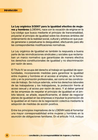 Introducción




      La Ley orgánica 3/2007 para la igualdad efectiva de muje-
      res y hombres (LOIEMH), nace con la vocación de erigirse en la
      Ley-código que busca mediante el principio de transversalidad,
      proyectar el principio de igualdad sobre los diversos ámbitos del
      ordenamiento de la realidad social, cultural y artística en que pue-
      da generarse o perpetuarse la desigualdad, efectuando para ello
      las correspondientes modiﬁcaciones normativas.

      La Ley orgánica de Igualdad es también la respuesta a buena
      parte de las reivindicaciones sindicales y sociales que reclama-
      ban un marco normativo que garantizase de manera efectiva
      los derechos constitucionales de igualdad y no discriminación
      por razón de sexo.

      El Título IV se ocupa del derecho al trabajo en igualdad de opor-
      tunidades, incorporando medidas para garantizar la igualdad
      entre mujeres y hombres en el acceso al empleo, en la forma-
      ción y en la promoción profesionales, así como en las condicio-
      nes de trabajo. Se incluye además, entre los derechos laborales
      de las trabajadoras y los trabajadores, la protección frente al
      acoso sexual y al acoso por razón de sexo. Y al deber general
      de las empresas de respetar el principio de igualdad en el ám-
      bito laboral, se añade, especíﬁcamente, el deber de negociar
      planes de igualdad en las empresas e impulsar la promoción de
      la igualdad en el marco de la negociación colectiva mediante la
      adopción de medidas de acción positiva.

      Entre los principios inspiradores de la LOIEMH está el fomentar
      una mayor corresponsabilidad entre mujeres y hombres en la
      asunción de obligaciones familiares. En el artículo 14.8, incluye




 8    Guía sindical para la conciliación y la corresponsabilidad de mujeres y hombres
 