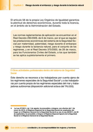 Captítulo 3   Riesgo durante el embarazo y riesgo durante la lactancia natural




     El artículo 58 de la propia Ley Orgánica de Igualdad garantiza
     la plenitud de derechos económicos, durante toda la licencia,
     en el ámbito de la Administración del Estado.


         Las normas reglamentarias de aplicación se encuentran en el
         Real Decreto 295/2009, de 6 de marzo, por el que se regulan
         las prestaciones económicas del sistema de la Seguridad So-
         cial por maternidad, paternidad, riesgo durante el embarazo
         y riesgo durante la lactancia natural, para el conjunto de los
         regímenes, y en el Real Decreto 375/2003, de 28 de marzo,
         para los Funcionarios Civiles del Estado, a los que también
         se les aplica supletoriamente el primero.




     f) Otras actividades profesionales dentro del sistema de Seguridad
     Social
     Este derecho se reconoce a los trabajadoras por cuenta ajena de
     los regímenes especiales de la Seguridad Social4 y a las trabajado-
     ras por cuenta propia de los regímenes especiales del mar y traba-
     jadoras autónomas (disposición adicional octava del TRLGSS).




     4    La Ley 27/2011, de 1 de agosto, ha procedido a integrar, con efectos del 1 de
         enero de 2012, el Régimen Especial de la Seguridad Social de empleados del
         hogar en el Régimen General de la Seguridad Social.A su vez, la Ley 28/2011, de 22
         de septiembre, ha procedido a integrar el Régimen Especial Agrario de la Seguridad
         Social en el Régimen General de la Seguridad Social.




80   Guía sindical para la conciliación y la corresponsabilidad de mujeres y hombres
 