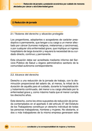 Captítulo 4 Reducción de jornada y prestación económica por cuidado de menores
        afectados por cáncer u otra Enfermedad grave




       2. Reducción de jornada



     2.1. Titulares del derecho y situación protegida

     Los progenitores, adoptantes o acogedores de carácter prea-
     doptivo o permanente, que tengan a su cargo a un menor afec-
     tado por cáncer (tumores malignos, melanomas y carcinomas),
     o por cualquier otra enfermedad grave, que implique un ingreso
     hospitalario de larga duración y requiera la necesidad de su cui-
     dado directo, continuo y permanente.

     Esta situación debe ser acreditada mediante informe del Ser-
     vicio Público de Salud u órgano administrativo sanitario de la
     comunidad autónoma correspondiente.


     2.2. Alcance del derecho

     Derecho a una reducción de la jornada de trabajo, con la dis-
     minución proporcional del salario de, al menos, la mitad de la
     duración de aquélla para el cuidado, durante la hospitalización
     y tratamiento continuado, del menor a su cargo afectado por la
     enfermedad grave y, como máximo hasta que el menor cumpla
     los dieciocho años.

     Este derecho, como los otros supuestos de reducción de jorna-
     da contemplados en el apartado 5 del artículo 37 del Estatuto
     de los Trabajadores constituye un derecho individual de todas
     las personas trabajadoras, hombres y mujeres. No obstante, si
     dos o más trabajadores de la misma empresa generasen este




84   Guía sindical para la conciliación y la corresponsabilidad de mujeres y hombres
 