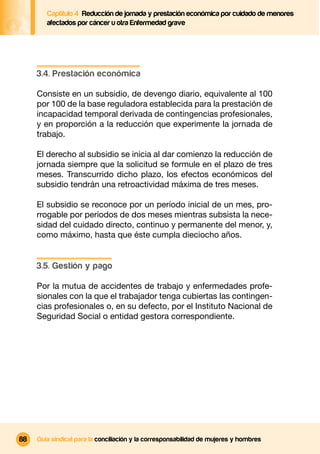 Captítulo 4 Reducción de jornada y prestación económica por cuidado de menores
        afectados por cáncer u otra Enfermedad grave




     3.4. Prestación económica

     Consiste en un subsidio, de devengo diario, equivalente al 100
     por 100 de la base reguladora establecida para la prestación de
     incapacidad temporal derivada de contingencias profesionales,
     y en proporción a la reducción que experimente la jornada de
     trabajo.

     El derecho al subsidio se inicia al dar comienzo la reducción de
     jornada siempre que la solicitud se formule en el plazo de tres
     meses. Transcurrido dicho plazo, los efectos económicos del
     subsidio tendrán una retroactividad máxima de tres meses.

     El subsidio se reconoce por un período inicial de un mes, pro-
     rrogable por períodos de dos meses mientras subsista la nece-
     sidad del cuidado directo, continuo y permanente del menor, y,
     como máximo, hasta que éste cumpla dieciocho años.


     3.5. Gestión y pago

     Por la mutua de accidentes de trabajo y enfermedades profe-
     sionales con la que el trabajador tenga cubiertas las contingen-
     cias profesionales o, en su defecto, por el Instituto Nacional de
     Seguridad Social o entidad gestora correspondiente.




88   Guía sindical para la conciliación y la corresponsabilidad de mujeres y hombres
 