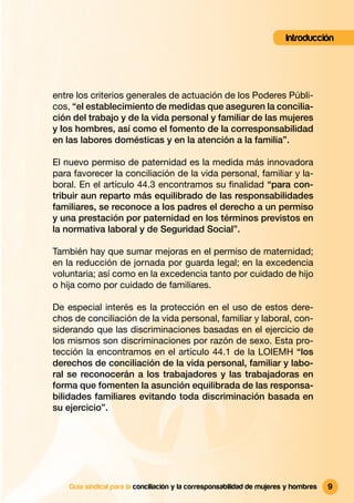 Introducción




entre los criterios generales de actuación de los Poderes Públi-
cos, “el establecimiento de medidas que aseguren la concilia-
ción del trabajo y de la vida personal y familiar de las mujeres
y los hombres, así como el fomento de la corresponsabilidad
en las labores domésticas y en la atención a la familia”.

El nuevo permiso de paternidad es la medida más innovadora
para favorecer la conciliación de la vida personal, familiar y la-
boral. En el artículo 44.3 encontramos su ﬁnalidad “para con-
tribuir aun reparto más equilibrado de las responsabilidades
familiares, se reconoce a los padres el derecho a un permiso
y una prestación por paternidad en los términos previstos en
la normativa laboral y de Seguridad Social”.

También hay que sumar mejoras en el permiso de maternidad;
en la reducción de jornada por guarda legal; en la excedencia
voluntaria; así como en la excedencia tanto por cuidado de hijo
o hija como por cuidado de familiares.

De especial interés es la protección en el uso de estos dere-
chos de conciliación de la vida personal, familiar y laboral, con-
siderando que las discriminaciones basadas en el ejercicio de
los mismos son discriminaciones por razón de sexo. Esta pro-
tección la encontramos en el artículo 44.1 de la LOIEMH “los
derechos de conciliación de la vida personal, familiar y labo-
ral se reconocerán a los trabajadores y las trabajadoras en
forma que fomenten la asunción equilibrada de las responsa-
bilidades familiares evitando toda discriminación basada en
su ejercicio”.




    Guía sindical para la conciliación y la corresponsabilidad de mujeres y hombres   9
 