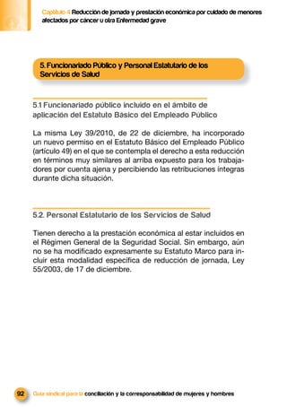 Captítulo 4 Reducción de jornada y prestación económica por cuidado de menores
        afectados por cáncer u otra Enfermedad grave




       5. Funcionariado Público y Personal Estatutario de los
       Servicios de Salud


     5.1 Funcionariado público incluido en el ámbito de
     aplicación del Estatuto Básico del Empleado Público

     La misma Ley 39/2010, de 22 de diciembre, ha incorporado
     un nuevo permiso en el Estatuto Básico del Empleado Público
     (artículo 49) en el que se contempla el derecho a esta reducción
     en términos muy similares al arriba expuesto para los trabaja-
     dores por cuenta ajena y percibiendo las retribuciones íntegras
     durante dicha situación.



     5.2. Personal Estatutario de los Servicios de Salud

     Tienen derecho a la prestación económica al estar incluidos en
     el Régimen General de la Seguridad Social. Sin embargo, aún
     no se ha modiﬁcado expresamente su Estatuto Marco para in-
     cluir esta modalidad especíﬁca de reducción de jornada, Ley
     55/2003, de 17 de diciembre.




92   Guía sindical para la conciliación y la corresponsabilidad de mujeres y hombres
 