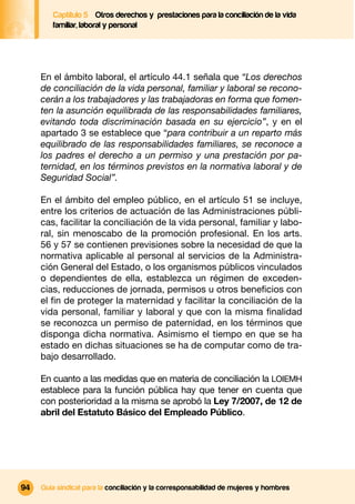 Captítulo 5 Otros derechos y prestaciones para la conciliación de la vida
        familiar, laboral y personal




     En el ámbito laboral, el artículo 44.1 señala que “Los derechos
     de conciliación de la vida personal, familiar y laboral se recono-
     cerán a los trabajadores y las trabajadoras en forma que fomen-
     ten la asunción equilibrada de las responsabilidades familiares,
     evitando toda discriminación basada en su ejercicio”, y en el
     apartado 3 se establece que “para contribuir a un reparto más
     equilibrado de las responsabilidades familiares, se reconoce a
     los padres el derecho a un permiso y una prestación por pa-
     ternidad, en los términos previstos en la normativa laboral y de
     Seguridad Social”.

     En el ámbito del empleo público, en el artículo 51 se incluye,
     entre los criterios de actuación de las Administraciones públi-
     cas, facilitar la conciliación de la vida personal, familiar y labo-
     ral, sin menoscabo de la promoción profesional. En los arts.
     56 y 57 se contienen previsiones sobre la necesidad de que la
     normativa aplicable al personal al servicios de la Administra-
     ción General del Estado, o los organismos públicos vinculados
     o dependientes de ella, establezca un régimen de exceden-
     cias, reducciones de jornada, permisos u otros beneﬁcios con
     el ﬁn de proteger la maternidad y facilitar la conciliación de la
     vida personal, familiar y laboral y que con la misma ﬁnalidad
     se reconozca un permiso de paternidad, en los términos que
     disponga dicha normativa. Asimismo el tiempo en que se ha
     estado en dichas situaciones se ha de computar como de tra-
     bajo desarrollado.

     En cuanto a las medidas que en materia de conciliación la LOIEMH
     establece para la función pública hay que tener en cuenta que
     con posterioridad a la misma se aprobó la Ley 7/2007, de 12 de
     abril del Estatuto Básico del Empleado Público.




94   Guía sindical para la conciliación y la corresponsabilidad de mujeres y hombres
 