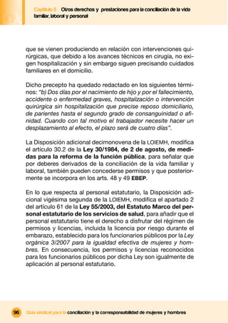 Captítulo 5 Otros derechos y prestaciones para la conciliación de la vida
        familiar, laboral y personal




     que se vienen produciendo en relación con intervenciones qui-
     rúrgicas, que debido a los avances técnicos en cirugía, no exi-
     gen hospitalización y sin embargo siguen precisando cuidados
     familiares en el domicilio.

     Dicho precepto ha quedado redactado en los siguientes térmi-
     nos: “b) Dos días por el nacimiento de hijo y por el fallecimiento,
     accidente o enfermedad graves, hospitalización o intervención
     quirúrgica sin hospitalización que precise reposo domiciliario,
     de parientes hasta el segundo grado de consanguinidad o aﬁ-
     nidad. Cuando con tal motivo el trabajador necesite hacer un
     desplazamiento al efecto, el plazo será de cuatro días”.

     La Disposición adicional decimonovena de la LOIEMH, modiﬁca
     el artículo 30.2 de la Ley 30/1984, de 2 de agosto, de medi-
     das para la reforma de la función pública, para señalar que
     por deberes derivados de la conciliación de la vida familiar y
     laboral, también pueden concederse permisos y que posterior-
     mente se incorpora en los arts. 48 y 49 EBEP.

     En lo que respecta al personal estatutario, la Disposición adi-
     cional vigésima segunda de la LOIEMH, modiﬁca el apartado 2
     del artículo 61 de la Ley 55/2003, del Estatuto Marco del per-
     sonal estatutario de los servicios de salud, para añadir que el
     personal estatutario tiene el derecho a disfrutar del régimen de
     permisos y licencias, incluida la licencia por riesgo durante el
     embarazo, establecido para los funcionarios públicos por la Ley
     orgánica 3/2007 para la igualdad efectiva de mujeres y hom-
     bres. En consecuencia, los permisos y licencias reconocidos
     para los funcionarios públicos por dicha Ley son igualmente de
     aplicación al personal estatutario.




96   Guía sindical para la conciliación y la corresponsabilidad de mujeres y hombres
 
